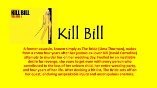 Kill Bill
A former assassin, known simply as The Bride (Uma Thurman), wakes
from a coma four years after her jealous ex-lover Bill (David Carradine)
attempts to murder her on her wedding day. Fuelled by an insatiable
desire for revenge, she vows to get even with every person who
contributed to the loss of her unborn child, her entire wedding party,
and four years of her life. After devising a hit list, The Bride sets off on
her quest, enduring unspeakable injury and unscrupulous enemies.
 