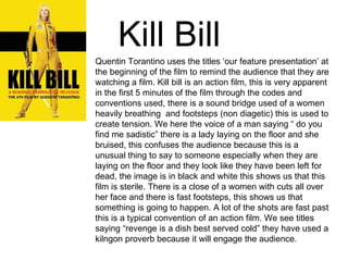Kill Bill   Quentin Torantino uses the titles ‘our feature presentation’ at the beginning of the film to remind the audience that they are watching a film. Kill bill is an action film, this is very apparent in the first 5 minutes of the film through the codes and conventions used, there is a sound bridge used of a women heavily breathing  and footsteps (non diagetic) this is used to create tension. We here the voice of a man saying “ do you find me sadistic” there is a lady laying on the floor and she bruised, this confuses the audience because this is a unusual thing to say to someone especially when they are laying on the floor and they look like they have been left for dead, the image is in black and white this shows us that this film is sterile. There is a close of a women with cuts all over her face and there is fast footsteps, this shows us that something is going to happen. A lot of the shots are fast past this is a typical convention of an action film. We see titles saying “revenge is a dish best served cold” they have used a kilngon proverb because it will engage the audience.  