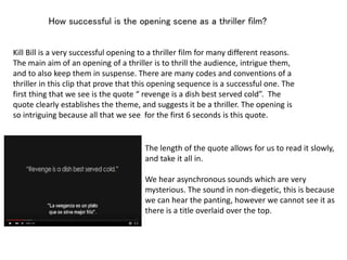 How successful is the opening scene as a thriller film?
Kill Bill is a very successful opening to a thriller film for many different reasons.
The main aim of an opening of a thriller is to thrill the audience, intrigue them,
and to also keep them in suspense. There are many codes and conventions of a
thriller in this clip that prove that this opening sequence is a successful one. The
first thing that we see is the quote “ revenge is a dish best served cold”. The
quote clearly establishes the theme, and suggests it be a thriller. The opening is
so intriguing because all that we see for the first 6 seconds is this quote.
The length of the quote allows for us to read it slowly,
and take it all in.
We hear asynchronous sounds which are very
mysterious. The sound in non-diegetic, this is because
we can hear the panting, however we cannot see it as
there is a title overlaid over the top.
 