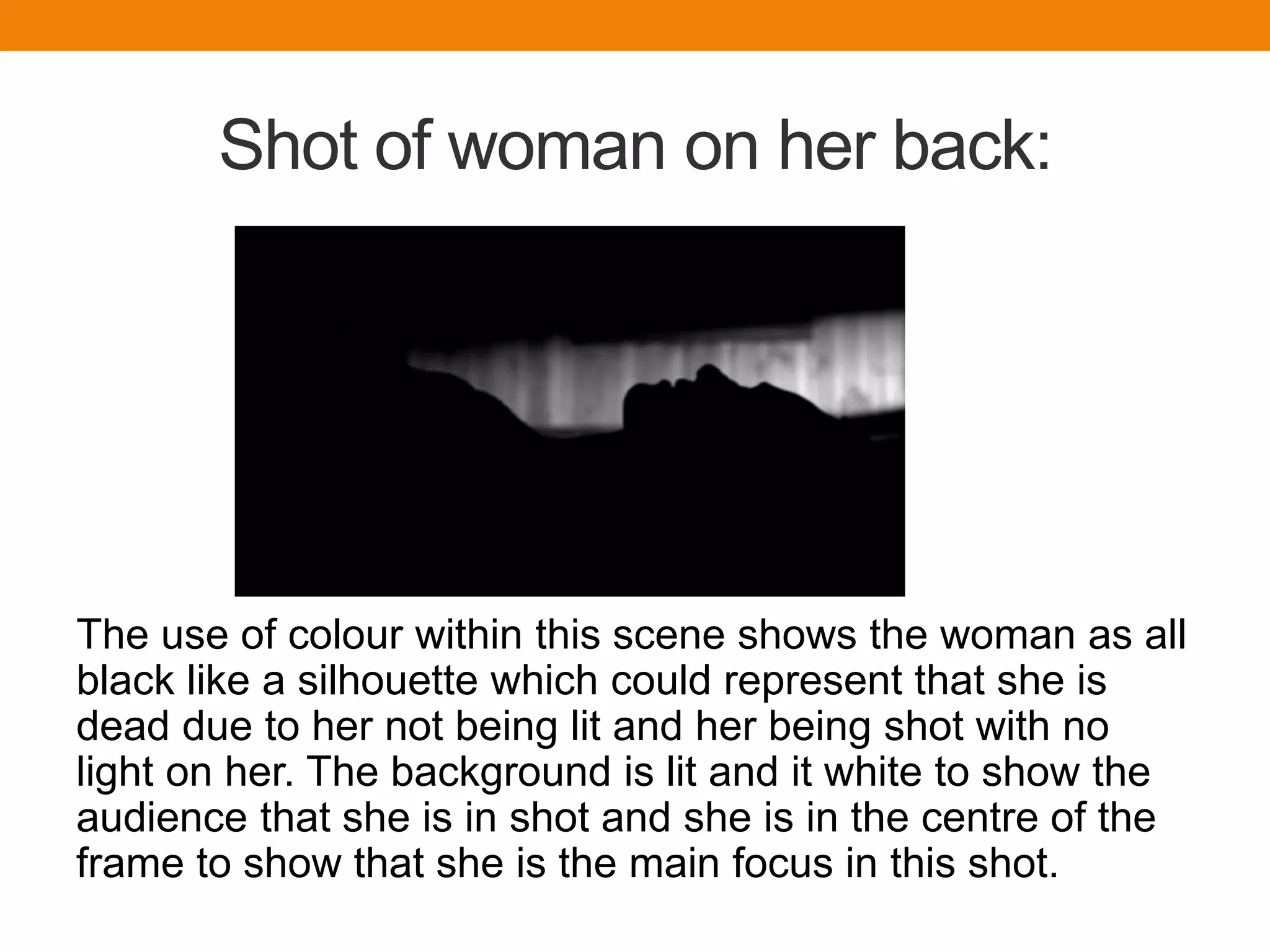 Shot of woman on her back:
The use of colour within this scene shows the woman as all
black like a silhouette which could represent that she is
dead due to her not being lit and her being shot with no
light on her. The background is lit and it white to show the
audience that she is in shot and she is in the centre of the
frame to show that she is the main focus in this shot.
 