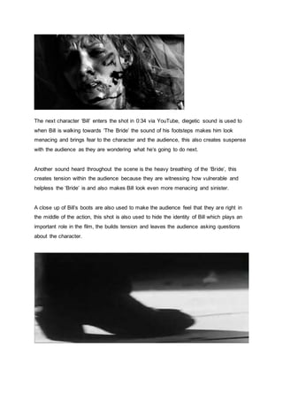 The next character ‘Bill’ enters the shot in 0:34 via YouTube, diegetic sound is used to
when Bill is walking towards ‘The Bride’ the sound of his footsteps makes him look
menacing and brings fear to the character and the audience, this also creates suspense
with the audience as they are wondering what he’s going to do next.
Another sound heard throughout the scene is the heavy breathing of the ‘Bride’, this
creates tension within the audience because they are witnessing how vulnerable and
helpless the ‘Bride’ is and also makes Bill look even more menacing and sinister.
A close up of Bill’s boots are also used to make the audience feel that they are right in
the middle of the action, this shot is also used to hide the identity of Bill which plays an
important role in the film, the builds tension and leaves the audience asking questions
about the character.
 