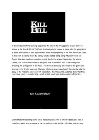 In the next part of the opening sequence the title of the film appears as you can see
above at the time 2:01 via YouTube, the background colour is black with the typography
in white this creates a sad, sympathetic mood to the opening of the film, the music used
in this shot is a song made by Nancy Sinatra called Bang Bang (My Baby Shot Me
Down) this also creates a upsetting mood due to the actions happening the scene
before, this makes the audience feel guilty due to the POV shot of the antagonist
shooting the protagonist in the head. The lyrics in the song also refer to the genre and
scenes in the film for example “My baby shot me down bang bang” this silently tells the
story of the relations between both characters, this makes the audience think that they
may have been in a relationship which ended sourly due to the content of the film.
Every shot of the casting name has a 3 second pause, this is effective because it sets a
mood and builds suspense due to the pace of the music and lack of colour, this is a key
 