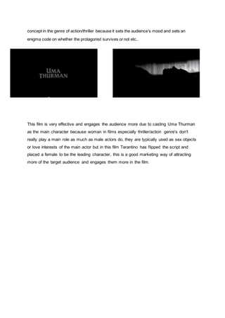 concept in the genre of action/thriller because it sets the audience’s mood and sets an
enigma code on whether the protagonist survives or not etc..
This film is very effective and engages the audience more due to casting Uma Thurman
as the main character because woman in films especially thriller/action genre’s don't
really play a main role as much as male actors do, they are typically used as sex objects
or love interests of the main actor but in this film Tarantino has flipped the script and
placed a female to be the leading character, this is a good marketing way of attracting
more of the target audience and engages them more in the film.
 