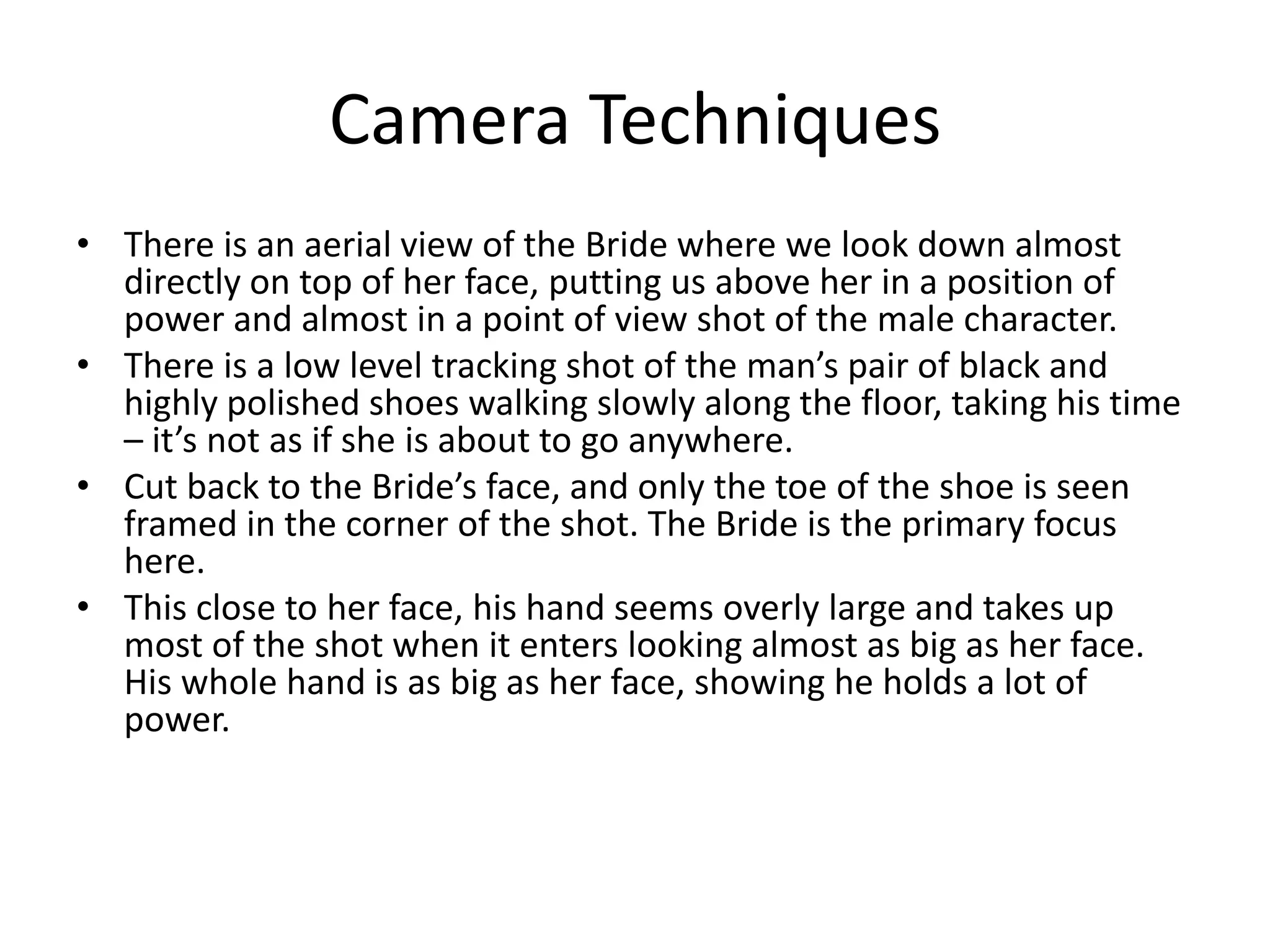 Camera TechniquesThere is an aerial view of the Bride where we look down almost directly on top of her face, putting us above her in a position of power and almost in a point of view shot of the male character.There is a low level tracking shot of the man’s pair of black and highly polished shoes walking slowly along the floor, taking his time – it’s not as if she is about to go anywhere. Cut back to the Bride’s face, and only the toe of the shoe is seen framed in the corner of the shot. The Bride is the primary focus here.This close to her face, his hand seems overly large and takes up most of the shot when it enters looking almost as big as her face. His whole hand is as big as her face, showing he holds a lot of power.