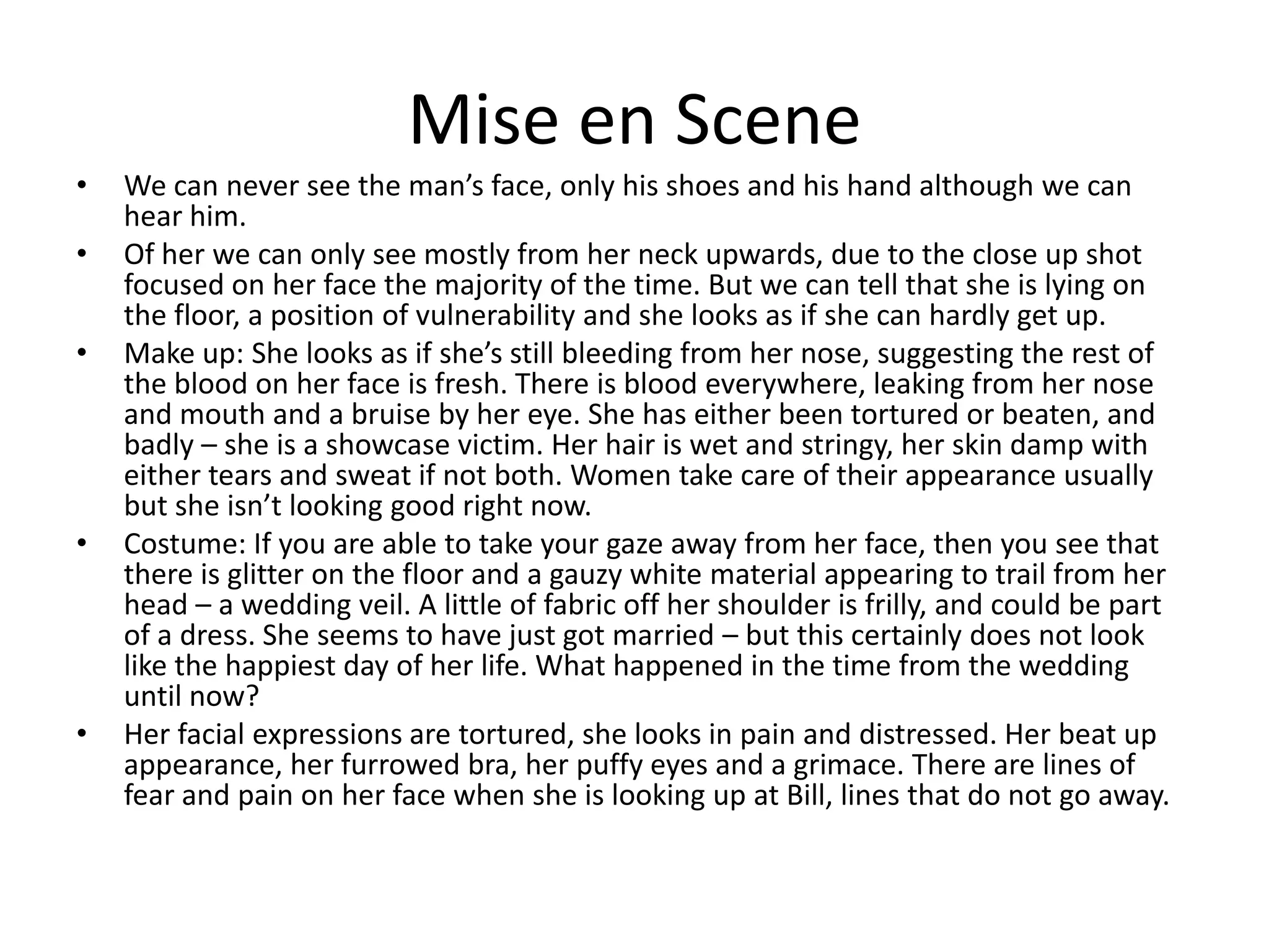 Mise en SceneWe can never see the man’s face, only his shoes and his hand although we can hear him.Of her we can only see mostly from her neck upwards, due to the close up shot focused on her face the majority of the time. But we can tell that she is lying on the floor, a position of vulnerability and she looks as if she can hardly get up.Make up: She looks as if she’s still bleeding from her nose, suggesting the rest of the blood on her face is fresh. There is blood everywhere, leaking from her nose and mouth and a bruise by her eye. She has either been tortured or beaten, and badly – she is a showcase victim. Her hair is wet and stringy, her skin damp with either tears and sweat if not both. Women take care of their appearance usually but she isn’t looking good right now.Costume: If you are able to take your gaze away from her face, then you see that there is glitter on the floor and a gauzy white material appearing to trail from her head – a wedding veil. A little of fabric off her shoulder is frilly, and could be part of a dress. She seems to have just got married – but this certainly does not look like the happiest day of her life. What happened in the time from the wedding until now?Her facial expressions are tortured, she looks in pain and distressed. Her beat up appearance, her furrowed bra, her puffy eyes and a grimace. There are lines of fear and pain on her face when she is looking up at Bill, lines that do not go away.