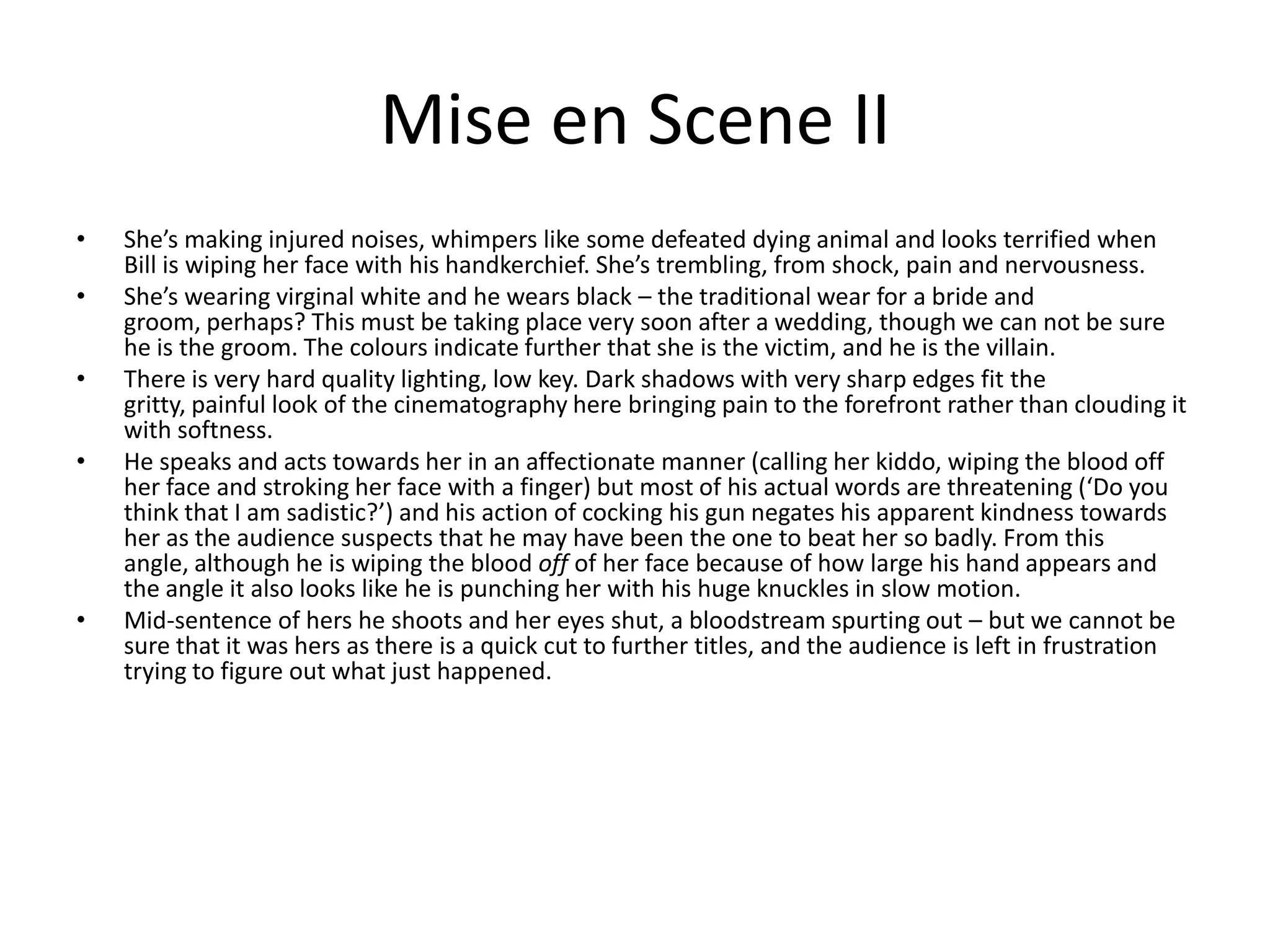 Mise en Scene IIShe’s making injured noises, whimpers like some defeated dying animal and looks terrified when Bill is wiping her face with his handkerchief. She’s trembling, from shock, pain and nervousness.She’s wearing virginal white and he wears black – the traditional wear for a bride and groom, perhaps? This must be taking place very soon after a wedding, though we can not be sure he is the groom. The colours indicate further that she is the victim, and he is the villain.There is very hard quality lighting, low key. Dark shadows with very sharp edges fit the gritty, painful look of the cinematography here bringing pain to the forefront rather than clouding it with softness.He speaks and acts towards her in an affectionate manner (calling her kiddo, wiping the blood off her face and stroking her face with a finger) but most of his actual words are threatening (‘Do you think that I am sadistic?’) and his action of cocking his gun negates his apparent kindness towards her as the audience suspects that he may have been the one to beat her so badly. From this angle, although he is wiping the blood off of her face because of how large his hand appears and the angle it also looks like he is punching her with his huge knuckles in slow motion.Mid-sentence of hers he shoots and her eyes shut, a bloodstream spurting out – but we cannot be sure that it was hers as there is a quick cut to further titles, and the audience is left in frustration trying to figure out what just happened.