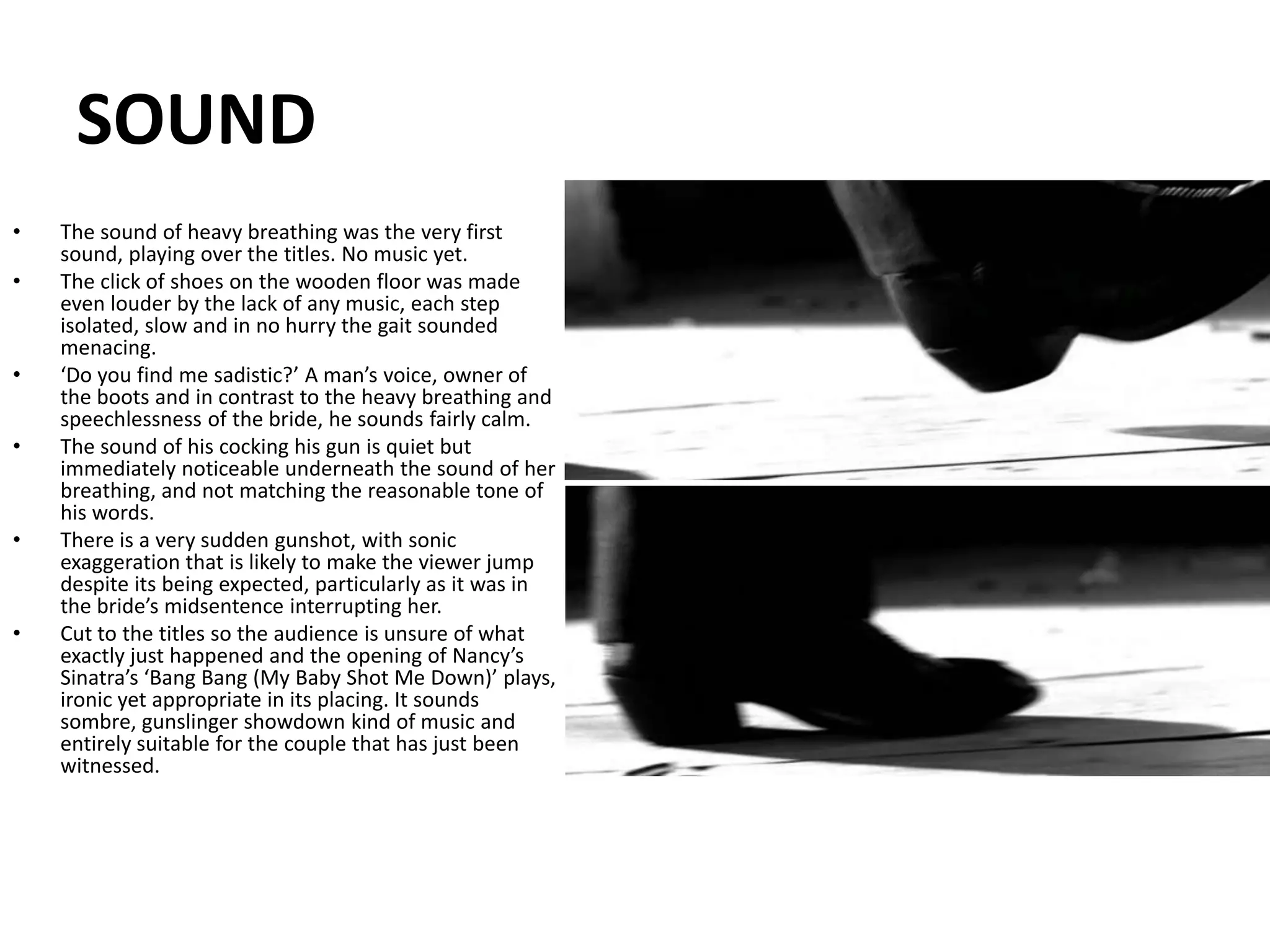 SOUNDThe sound of heavy breathing was the very first sound, playing over the titles. No music yet.The click of shoes on the wooden floor was made even louder by the lack of any music, each step isolated, slow and in no hurry the gait sounded menacing.‘Do you find me sadistic?’ A man’s voice, owner of the boots and in contrast to the heavy breathing and speechlessness of the bride, he sounds fairly calm. The sound of his cocking his gun is quiet but immediately noticeable underneath the sound of her breathing, and not matching the reasonable tone of his words.There is a very sudden gunshot, with sonic exaggeration that is likely to make the viewer jump despite its being expected, particularly as it was in the bride’s midsentence interrupting her.Cut to the titles so the audience is unsure of what exactly just happened and the opening of Nancy’s Sinatra’s ‘Bang Bang (My Baby Shot Me Down)’ plays, ironic yet appropriate in its placing. It sounds sombre, gunslinger showdown kind of music and entirely suitable for the couple that has just been witnessed.