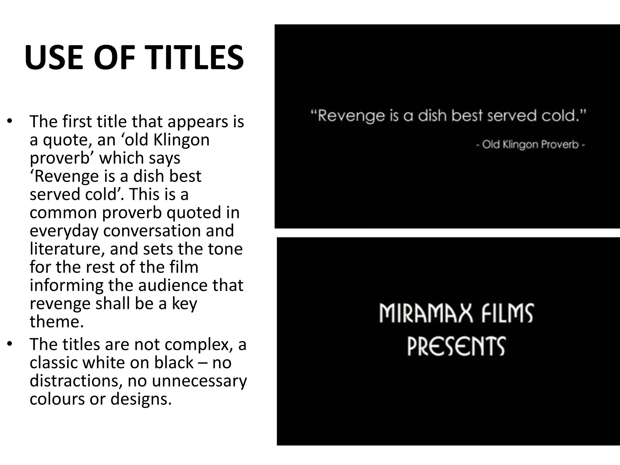 USE OF TITLESThe first title that appears is a quote, an ‘old Klingon proverb’ which says ‘Revenge is a dish best served cold’. This is a common proverb quoted in everyday conversation and literature, and sets the tone for the rest of the film informing the audience that revenge shall be a key theme.The titles are not complex, a classic white on black – no distractions, no unnecessary colours or designs.