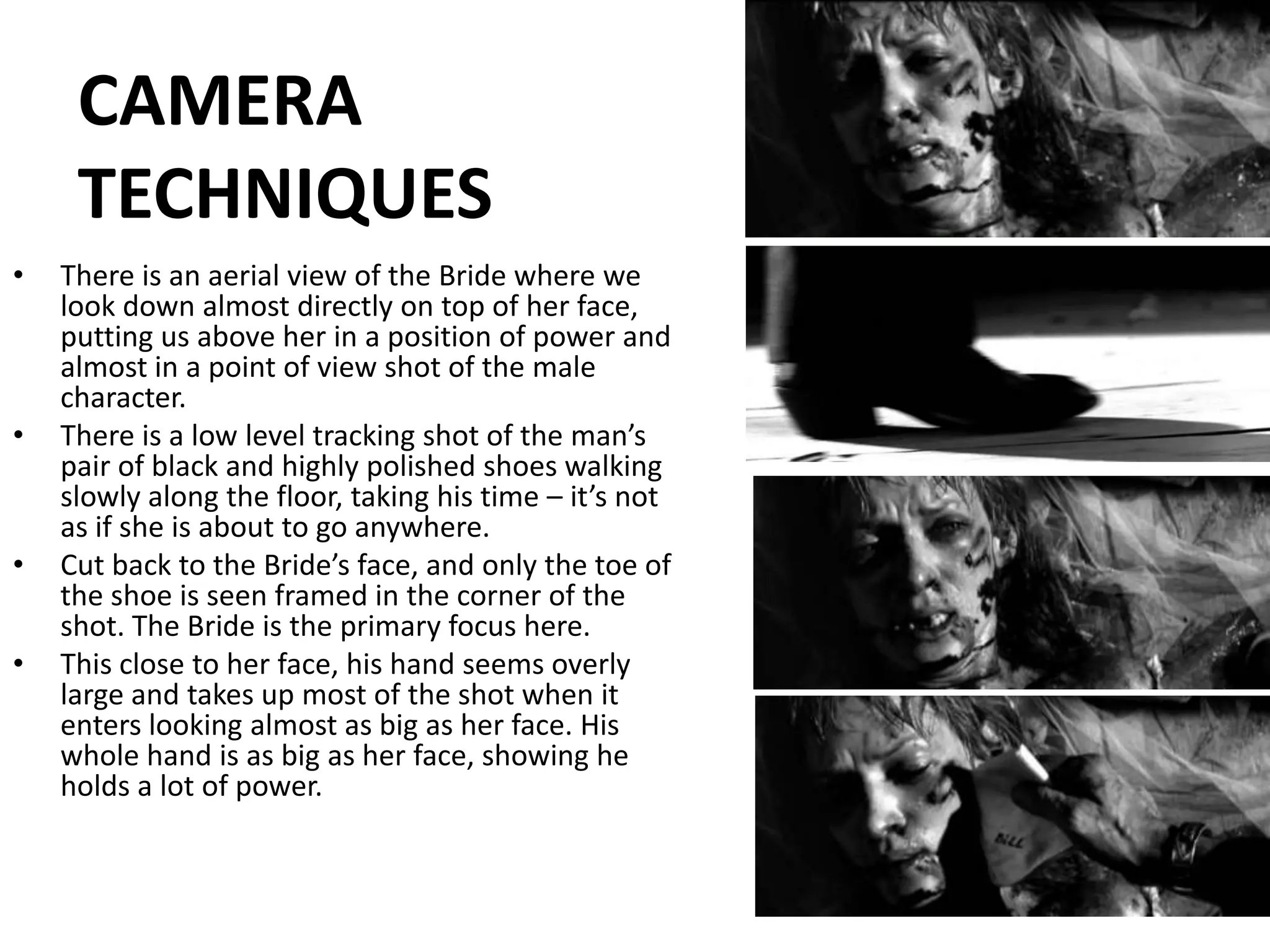 CAMERA TECHNIQUESThere is an aerial view of the Bride where we look down almost directly on top of her face, putting us above her in a position of power and almost in a point of view shot of the male character.There is a low level tracking shot of the man’s pair of black and highly polished shoes walking slowly along the floor, taking his time – it’s not as if she is about to go anywhere. Cut back to the Bride’s face, and only the toe of the shoe is seen framed in the corner of the shot. The Bride is the primary focus here.This close to her face, his hand seems overly large and takes up most of the shot when it enters looking almost as big as her face. His whole hand is as big as her face, showing he holds a lot of power.