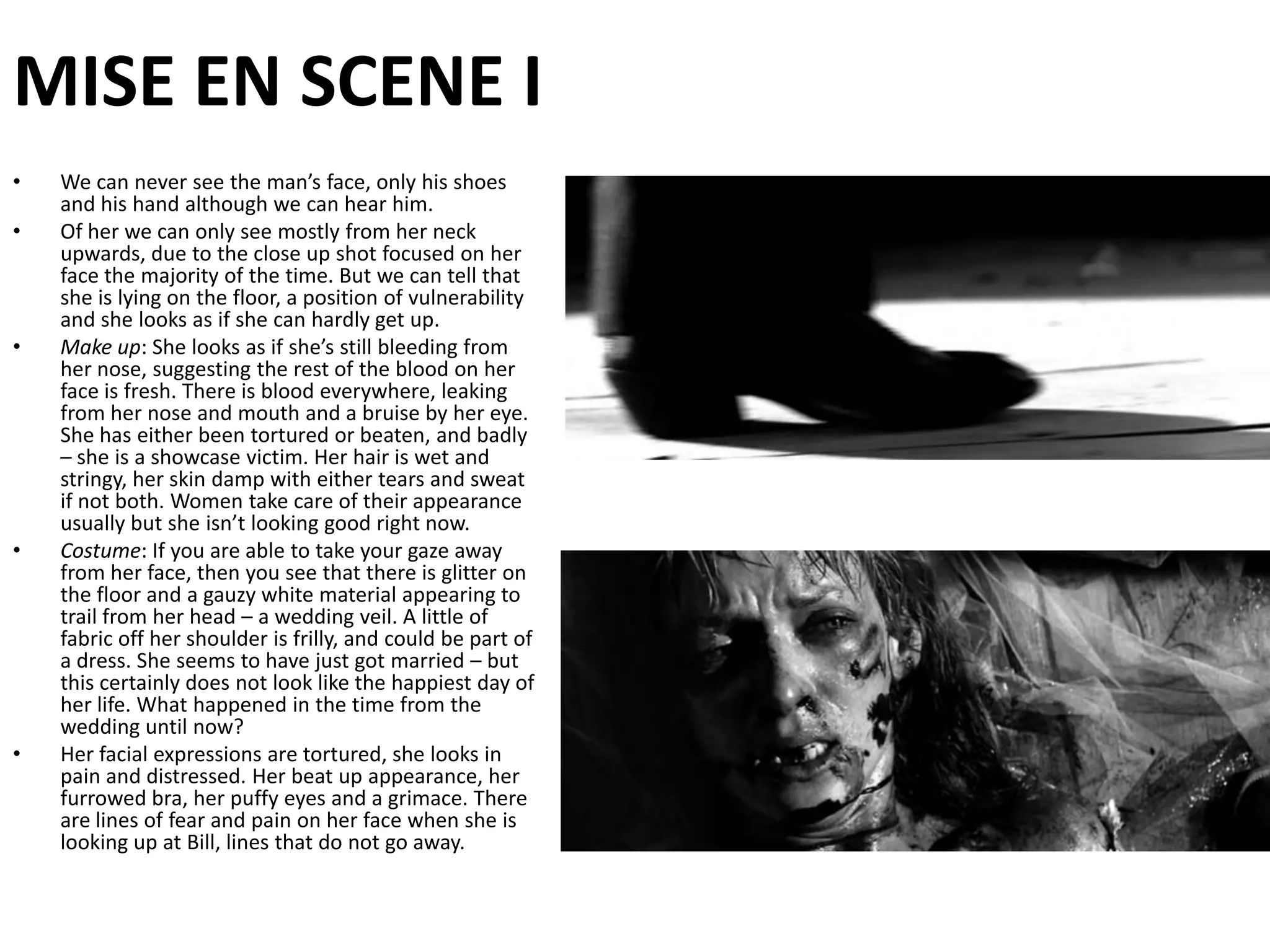 MISE EN SCENE IWe can never see the man’s face, only his shoes and his hand although we can hear him.Of her we can only see mostly from her neck upwards, due to the close up shot focused on her face the majority of the time. But we can tell that she is lying on the floor, a position of vulnerability and she looks as if she can hardly get up.Make up: She looks as if she’s still bleeding from her nose, suggesting the rest of the blood on her face is fresh. There is blood everywhere, leaking from her nose and mouth and a bruise by her eye. She has either been tortured or beaten, and badly – she is a showcase victim. Her hair is wet and stringy, her skin damp with either tears and sweat if not both. Women take care of their appearance usually but she isn’t looking good right now.Costume: If you are able to take your gaze away from her face, then you see that there is glitter on the floor and a gauzy white material appearing to trail from her head – a wedding veil. A little of fabric off her shoulder is frilly, and could be part of a dress. She seems to have just got married – but this certainly does not look like the happiest day of her life. What happened in the time from the wedding until now?Her facial expressions are tortured, she looks in pain and distressed. Her beat up appearance, her furrowed bra, her puffy eyes and a grimace. There are lines of fear and pain on her face when she is looking up at Bill, lines that do not go away.