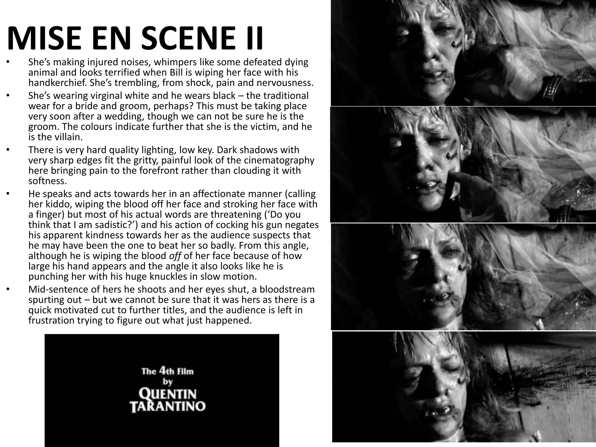 MISE EN SCENE IIShe’s making injured noises, whimpers like some defeated dying animal and looks terrified when Bill is wiping her face with his handkerchief. She’s trembling, from shock, pain and nervousness.She’s wearing virginal white and he wears black – the traditional wear for a bride and groom, perhaps? This must be taking place very soon after a wedding, though we can not be sure he is the groom. The colours indicate further that she is the victim, and he is the villain.There is very hard quality lighting, low key. Dark shadows with very sharp edges fit the gritty, painful look of the cinematography here bringing pain to the forefront rather than clouding it with softness.He speaks and acts towards her in an affectionate manner (calling her kiddo, wiping the blood off her face and stroking her face with a finger) but most of his actual words are threatening (‘Do you think that I am sadistic?’) and his action of cocking his gun negates his apparent kindness towards her as the audience suspects that he may have been the one to beat her so badly. From this angle, although he is wiping the blood off of her face because of how large his hand appears and the angle it also looks like he is punching her with his huge knuckles in slow motion.Mid-sentence of hers he shoots and her eyes shut, a bloodstream spurting out – but we cannot be sure that it was hers as there is a quick motivated cut to further titles, and the audience is left in frustration trying to figure out what just happened.