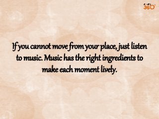 If you cannot move from your place, just listen
to music. Music has the right ingredients to
make each moment lively.

 
