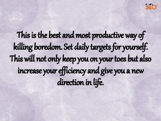 This is the best and most productive way of
killing boredom. Set daily targets for yourself.
This will not only keep you on your toes but also
increase your efficiency and give you a new
direction in life.

 