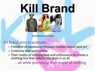 Kill Brand

                  By Brittany McCormick

Kill Brand aims to promote…
  – Freedom of expression through clothes, music, and art
  – Creativity and spontaneity
  – Their motto of infusing love and enthusiasm to create a
    clothing line that reflects the style in us all
      … all while promoting their brand of clothing
 
