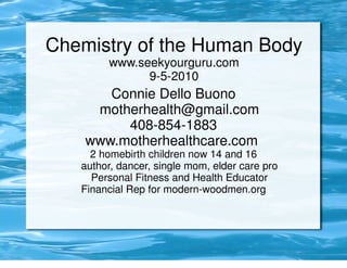 Chemistry of the Human Body
        www.seekyourguru.com
              9-5-2010
       Connie Dello Buono
     motherhealth@gmail.com
         408-854-1883
    www.motherhealthcare.com
     2 homebirth children now 14 and 16
   author, dancer, single mom, elder care pro
     Personal Fitness and Health Educator
   Financial Rep for modern-woodmen.org
 