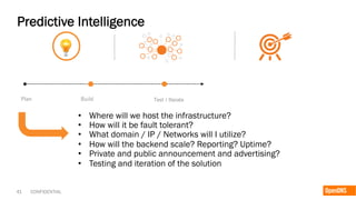 41 CONFIDENTIAL
Predictive Intelligence
Plan Build Test / Iterate
•  Where will we host the infrastructure?
•  How will it be fault tolerant?
•  What domain / IP / Networks will I utilize?
•  How will the backend scale? Reporting? Uptime?
•  Private and public announcement and advertising?
•  Testing and iteration of the solution
 