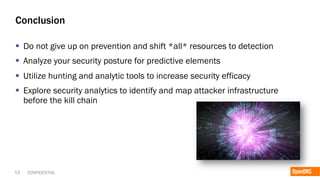 53 CONFIDENTIAL
Conclusion
§  Do not give up on prevention and shift *all* resources to detection
§  Analyze your security posture for predictive elements
§  Utilize hunting and analytic tools to increase security efficacy
§  Explore security analytics to identify and map attacker infrastructure
before the kill chain
 