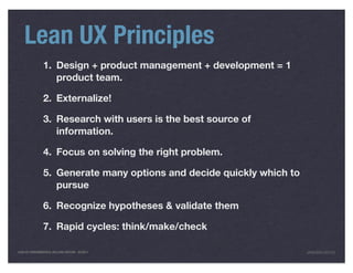 Lean UX Principles
                1. Design + product management + development = 1
                   product team.

                2. Externalize!

                3. Research with users is the best source of
                   information.

                4. Focus on solving the right problem.

                5. Generate many options and decide quickly which to
                   pursue

                6. Recognize hypotheses & validate them

                7. Rapid cycles: think/make/check

LEAN UX FUNDAMENTALS, KELLOGG EDITION 04/2011                          JANICE@LUXR.CO
 