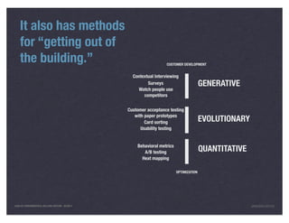 It also has methods
    for “getting out of
    the building.”                                                 CUSTOMER DEVELOPMENT


                                                  Contextual Interviewing
                                                         Surveys                        GENERATIVE
                                                    Watch people use
                                                       competitors

                                                Customer acceptance testing
                                                   with paper prototypes
                                                        Card sorting                    EVOLUTIONARY
                                                      Usability testing


                                                    Behavioral metrics
                                                       A/B testing                      QUANTITATIVE
                                                      Heat mapping

                                                                         OPTIMIZATION




LEAN UX FUNDAMENTALS, KELLOGG EDITION 04/2011                                                          JANICE@LUXR.CO
 