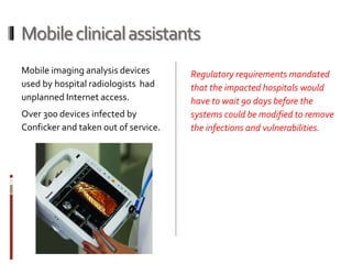 Mobileclinicalassistants
Mobile imaging analysis devices
used by hospital radiologists had
unplanned Internet access.
Over 300 devices infected by
Conficker and taken out of service.
Regulatory requirements mandated
that the impacted hospitals would
have to wait 90 days before the
systems could be modified to remove
the infections and vulnerabilities.
 
