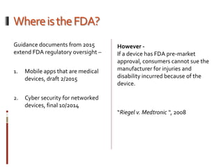WhereistheFDA?
Guidance documents from 2015
extend FDA regulatory oversight –
1. Mobile apps that are medical
devices, draft 2/2015
2. Cyber security for networked
devices, final 10/2014
However -
If a device has FDA pre-market
approval, consumers cannot sue the
manufacturer for injuries and
disability incurred because of the
device.
“Riegel v. Medtronic “, 2008
 