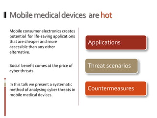 Mobilemedicaldevices arehot
Mobile consumer electronics creates
potential for life-saving applications
that are cheaper and more
accessible than any other
alternative.
Social benefit comes at the price of
cyber threats.
In this talk we present a systematic
method of analysing cyber threats in
mobile medical devices.
Applications
Threat scenarios
Countermeasures
 