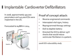 Implantable CardioverterDefibrillators
In 2008, approximately 350,000
pacemakers and 140,000 ICDs were
implanted in the US.
Forecasted to $48BN in 2014.
Proof of concept attack:
• Reverse-engineered commands
• Intercepted vital signs, history
• Reprogrammed therapy settings
• DoS to deplete battery
• Directed the ICD to deliver 137V
shocks that would induce
ventricular fibrillation in a patient.
2008 ICD vulnerability study
 