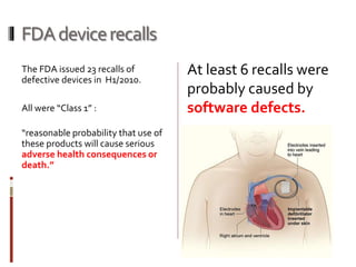 FDAdevicerecalls
The FDA issued 23 recalls of
defective devices in H1/2010.
All were “Class 1” :
“reasonable probability that use of
these products will cause serious
adverse health consequences or
death.”
At least 6 recalls were
probably caused by
software defects.
 