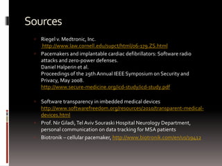 Sources
 Riegel v. Medtronic, Inc.
http://www.law.cornell.edu/supct/html/06-179.ZS.html
 Pacemakers and implantable cardiac defibrillators: Software radio
attacks and zero-power defenses.
Daniel Halperin et al.
Proceedings of the 29th Annual IEEE Symposium on Security and
Privacy, May 2008.
http://www.secure-medicine.org/icd-study/icd-study.pdf
 Software transparency in imbedded medical devices
http://www.softwarefreedom.org/resources/2010/transparent-medical-
devices.html
 Prof. Nir Giladi,Tel Aviv Souraski Hospital Neurology Department,
personal communication on data tracking for MSA patients
 Biotronik – cellular pacemaker, http://www.biotronik.com/en/us/19412
 
