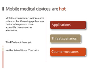 Mobilemedicaldevices arehot
Mobile consumer electronics creates
potential for life-saving applications
that are cheaper and more
accessible than any other
alternative.
The FDA is not there yet.
Neither is traditional IT security.
Applications
Threat scenarios
Countermeasures
 