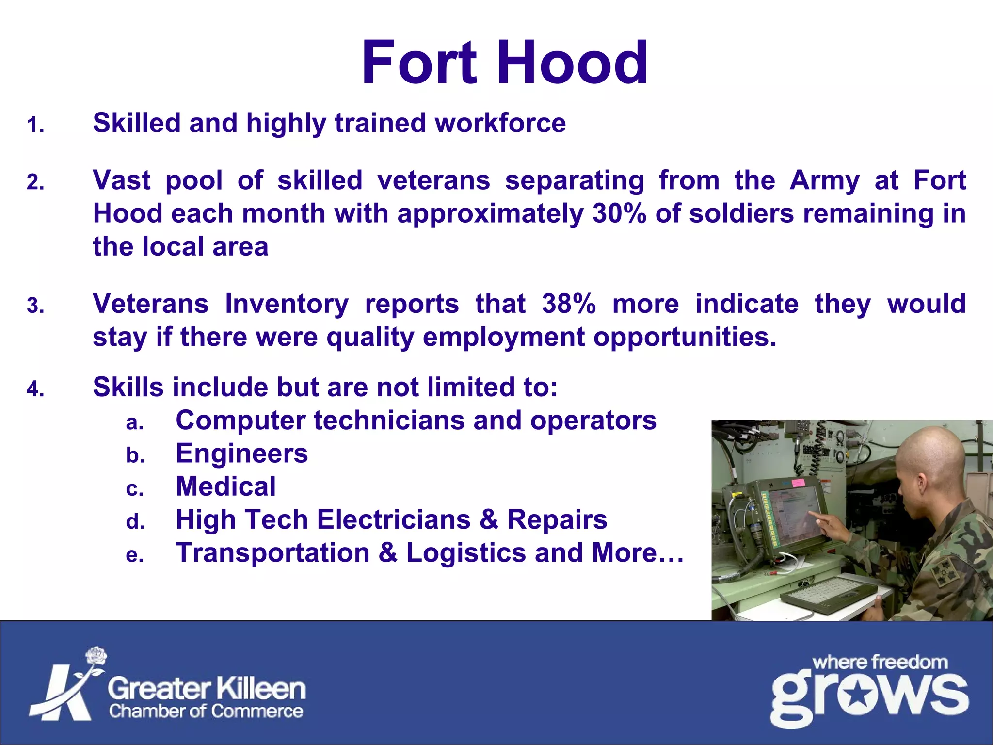 Fort Hood Skilled and highly trained workforce Vast pool of skilled veterans separating from the Army at Fort Hood each month with approximately 30% of soldiers remaining in the local area Veterans Inventory reports that 38% more indicate they would stay if there were quality employment opportunities. Skills include but are not limited to:  Computer technicians and operators Engineers Medical High Tech Electricians & Repairs Transportation & Logistics and More… 