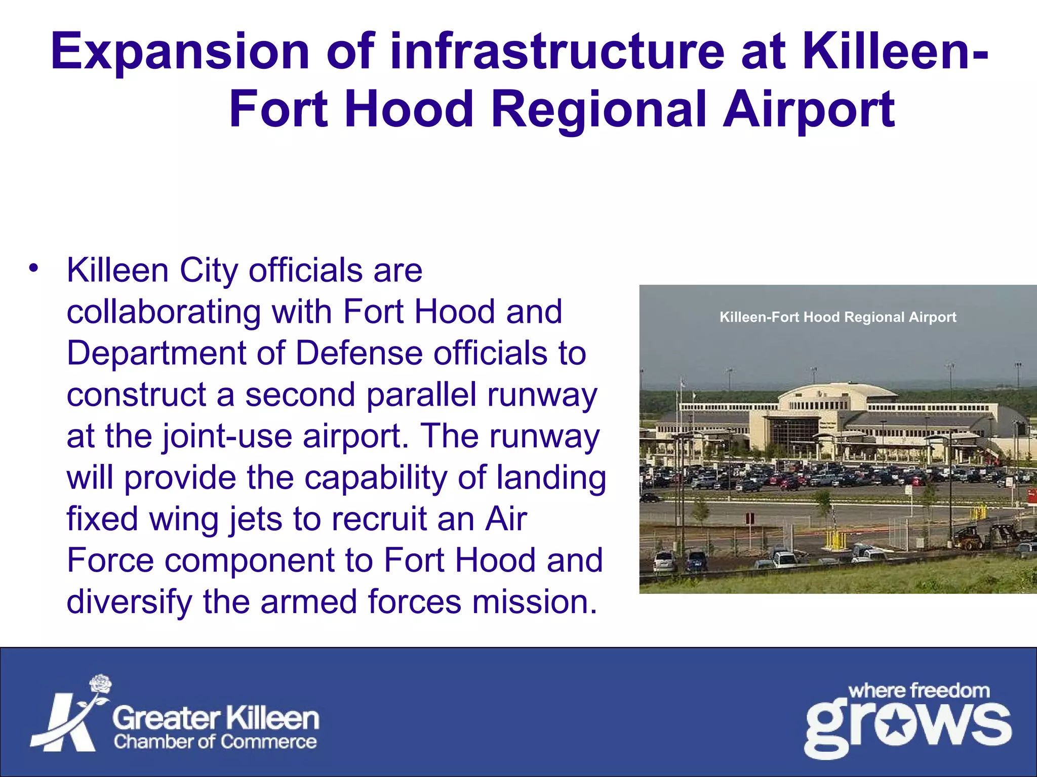 Expansion of infrastructure at Killeen-Fort Hood Regional Airport   Killeen City officials are collaborating with Fort Hood and Department of Defense officials to construct a second parallel runway at the joint-use airport. The runway will provide the capability of landing fixed wing jets to recruit an Air Force component to Fort Hood and diversify the armed forces mission. Killeen-Fort Hood Regional Airport 