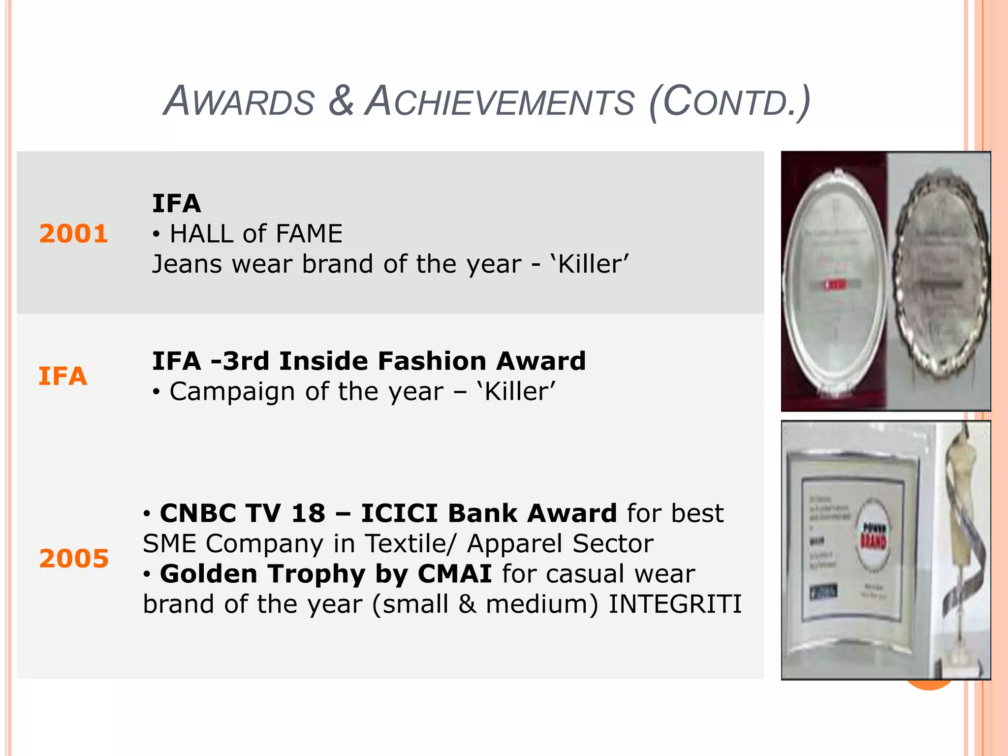 The Principle“Fashion” with "Quality" is the cornerstone of each collection introduced by the company. The company’s strong fashion forecasting and trendsetting abilities have created brands which are vibrant, trendy and with an attitude. Each brand has been carefully crafted keeping in mind desires and attitudes of specific market segments. Each brand is an expression of its customer.The trendiest collections are backed by a strong retail and distribution network. The company’s extensive reach has been built in a strategic and planned manner over the years.