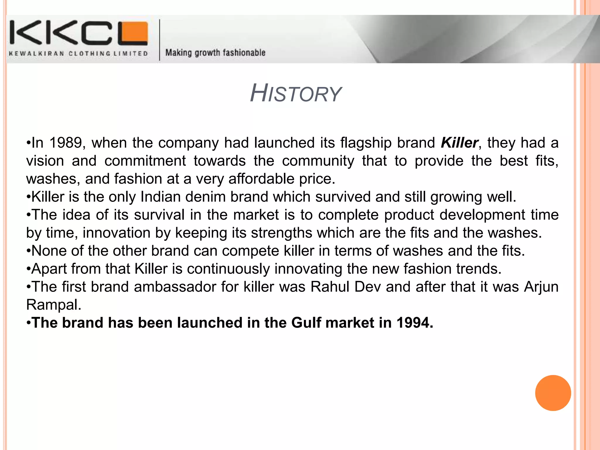 HistoryIn 1989, when the company had launched its flagship brand Killer, they had a vision and commitment towards the community that to provide the best fits, washes, and fashion at a very affordable price.