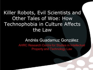Killer Robots, Evil Scientists and Other Tales of Woe: How Technophobia in Culture Affects the Law Andrés Guadamuz González AHRC Research Centre for Studies in Intellectual Property and Technology Law 