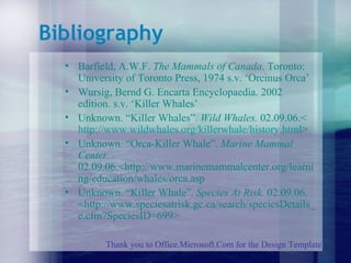 Bibliography Barfield, A.W.F.  The Mammals of Canada . Toronto: University of Toronto Press, 1974 s.v. ‘Orcinus Orca’ Wursig, Bernd G. Encarta Encyclopaedia. 2002 edition. s.v. ‘Killer Whales’ Unknown. “Killer Whales”.  Wild Whales.  02.09.06.< http://www. wildwhales . org / killerwhale / history .html > Unknown. “Orca-Killer Whale”.  Marine Mammal Center.  02.09.06.<http://www.marinemammalcenter.org/learning/education/whales/orca.asp Unknown. “Killer Whale”.  Species At Risk.  02.09.06. <http://www.speciesatrisk.gc.ca/search/speciesDetails_e.cfm?SpeciesID=699> Thank you to Office.Microsoft.Com for the Design Template 