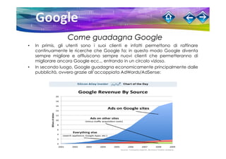 Come guadagna Google
•   In primis, gli utenti sono i suoi clienti e infatti permettono di raffinare
    continuamente le ricerche che Google fa; in questo modo Google diventa
    sempre migliore e affluiscono sempre nuovi clienti che permetteranno di
    migliorare ancora Google ecc.., entrando in un circolo vizioso.
•   In secondo luogo, Google guadagna economicamente principalmente dalle
    pubblicità, ovvero grazie all’accoppiata AdWords/AdSense:
 