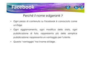 Perché il nome edgerank ?
• Ogni pezzo di contenuto su Facebook è conosciuto come
  un Edge

• Ogni aggiornamento, ogni modifica dello stato, ogni
  pubblicazione di foto, rappresenta più della semplice
  pubblicazione: rappresenta un vantaggio per l’utente.

• Questo “vantaggio” ha il nome di Edge.
 