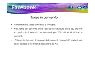 Spese in aumento

•   Aumentano le spese di ricerca e sviluppo .

•   Nell’Aprile del corrente anno Facebook si assicura circa 650 brevetti
    e applicazioni venduti da Microsoft per 550 milioni di dollari in
    contanti.

•   Ottiene, inoltre, una licenza per i documenti di proprietà intellettuale
    che il colosso di Redmond acquisterà da Aol
 
