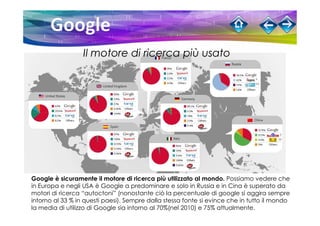 Il motore di ricerca più usato




Google è sicuramente il motore di ricerca più utilizzato al mondo. Possiamo vedere che
in Europa e negli USA è Google a predominare e solo in Russia e in Cina è superato da
motori di ricerca “autoctoni” (nonostante ciò la percentuale di google si aggira sempre
intorno al 33 % in questi paesi). Sempre dalla stessa fonte si evince che in tutto il mondo
la media di utilizzo di Google sia intorno al 70%(nel 2010) e 75% attualmente.
 