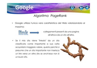 Algoritmo PageRank

•   Google utilizza l'unica vera caratteristica del Web valorizzandola al
    massimo:

                                 collegamenti presenti da una pagina
                                      all'altra e da un sito all'altro.

•   Se il mio sito viene "linkato" da un sito
    classificato come importante a sua volta
    acquisterà maggiore valore, questo perché si
    presume che un sito importante non inserisca
    un link verso un altro sito se anch'esso non è
    un buon sito.
 
