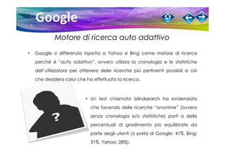 Motore di ricerca auto adattivo

•   Google si differenzia rispetto a Yahoo e Bing come motore di ricerca
    perché è “auto adattivo”, ovvero utilizza la cronologia e le statistiche
    dell’utilizzatore per ottenere delle ricerche più pertinenti possibili a ciò
    che desidera colui che ha effettuato la ricerca.



                           • Un test chiamato blindsearch ha evidenziato
                             che facendo delle ricerche “anonime” (ovvero
                             senza cronologia e/o statistiche) porti a delle
                             percentuali di gradimento più equilibrate da
                             parte degli utenti (si parla di Google: 41%, Bing:
                             31%, Yahoo: 28%).
 