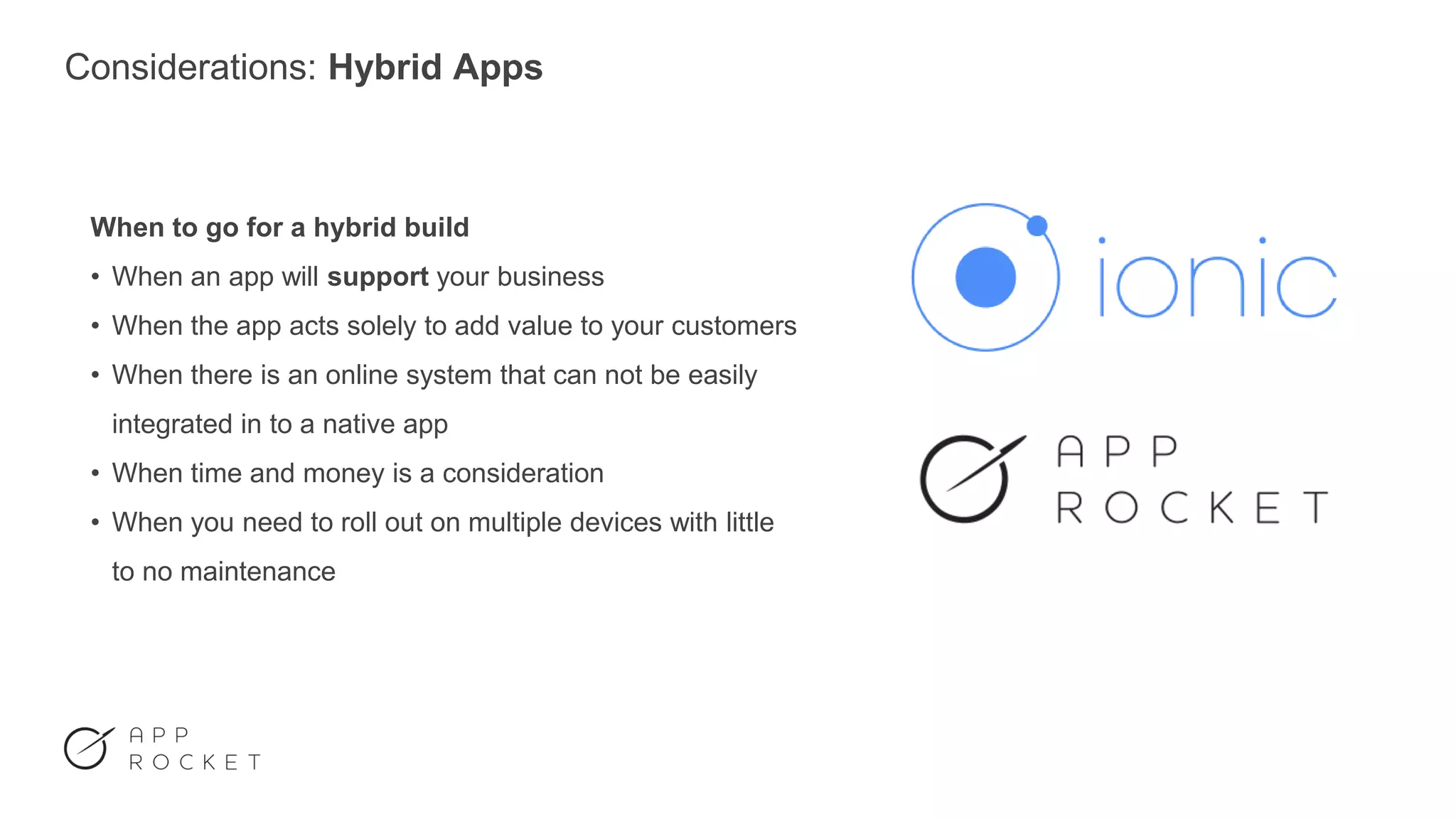 Considerations: Hybrid Apps
When to go for a hybrid build
• When an app will support your business
• When the app acts solely to add value to your customers
• When there is an online system that can not be easily
integrated in to a native app
• When time and money is a consideration
• When you need to roll out on multiple devices with little
to no maintenance
 