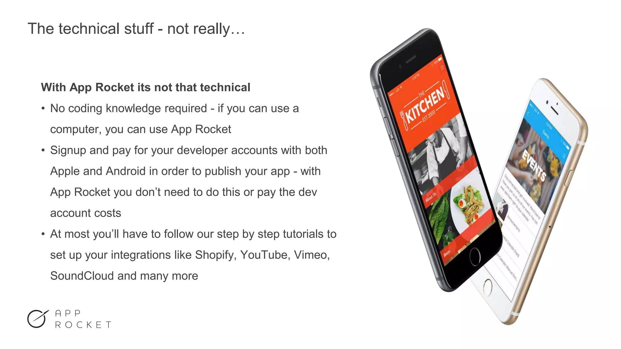 The technical stuff - not really…
With App Rocket its not that technical
• No coding knowledge required - if you can use a
computer, you can use App Rocket
• Signup and pay for your developer accounts with both
Apple and Android in order to publish your app - with
App Rocket you don’t need to do this or pay the dev
account costs
• At most you’ll have to follow our step by step tutorials to
set up your integrations like Shopify, YouTube, Vimeo,
SoundCloud and many more
 