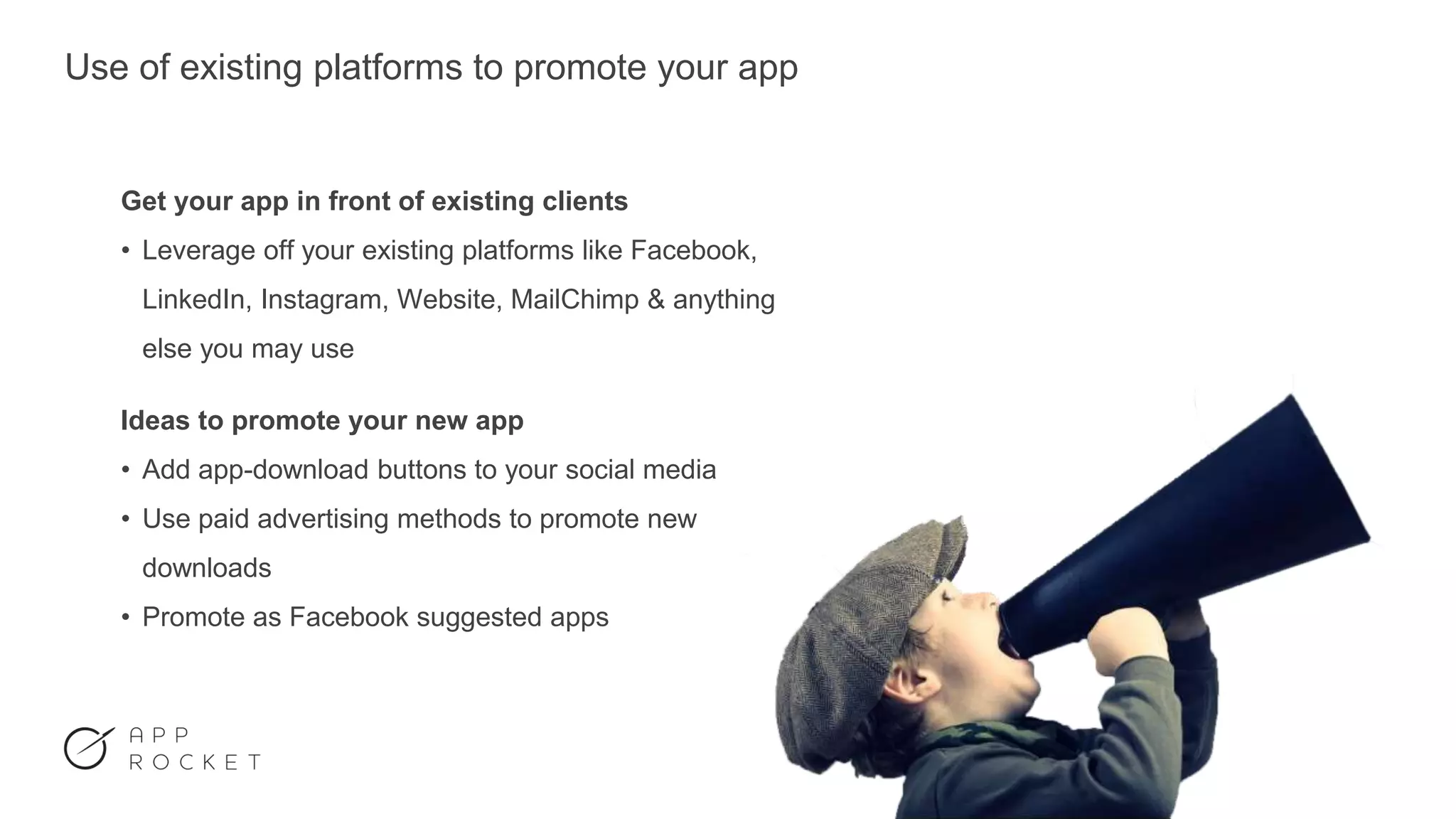 Use of existing platforms to promote your app
Get your app in front of existing clients
• Leverage off your existing platforms like Facebook,
LinkedIn, Instagram, Website, MailChimp & anything
else you may use
Ideas to promote your new app
• Add app-download buttons to your social media
• Use paid advertising methods to promote new
downloads
• Promote as Facebook suggested apps
 