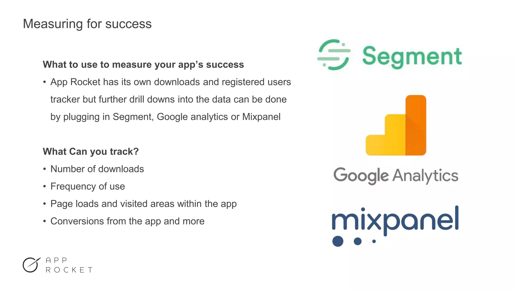 Measuring for success
What to use to measure your app’s success
• App Rocket has its own downloads and registered users
tracker but further drill downs into the data can be done
by plugging in Segment, Google analytics or Mixpanel
What Can you track?
• Number of downloads
• Frequency of use
• Page loads and visited areas within the app
• Conversions from the app and more
 