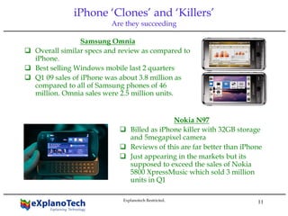 11
iPhone ‘Clones’ and ‘Killers’
Are they succeeding
Samsung Omnia
Overall similar specs and review as compared to
iPhone.
Best selling Windows mobile last 2 quarters
Q1 09 sales of iPhone was about 3.8 million as
compared to all of Samsung phones of 46
million. Omnia sales were 2.5 million units.
Nokia N97
Billed as iPhone killer with 32GB storage
and 5megapixel camera
Reviews of this are far better than iPhone
Just appearing in the markets but its
supposed to exceed the sales of Nokia
5800 XpressMusic which sold 3 million
units in Q1
Explanotech Restricted.
 