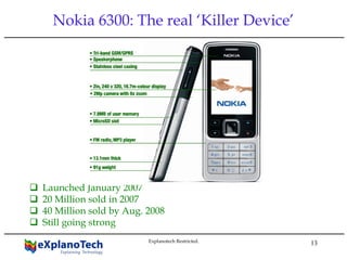 13
Nokia 6300: The real ‘Killer Device’
Launched January 2007
20 Million sold in 2007
40 Million sold by Aug. 2008
Still going strong
Explanotech Restricted.
 
