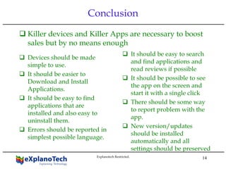 14
Conclusion
Killer devices and Killer Apps are necessary to boost
sales but by no means enough
Devices should be made
simple to use.
It should be easier to
Download and Install
Applications.
It should be easy to find
applications that are
installed and also easy to
uninstall them.
Errors should be reported in
simplest possible language.
It should be easy to search
and find applications and
read reviews if possible
It should be possible to see
the app on the screen and
start it with a single click
There should be some way
to report problem with the
app.
New version/updates
should be installed
automatically and all
settings should be preserved
Explanotech Restricted.
 