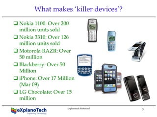 Explanotech Restricted
3
What makes ‘killer devices’?
Nokia 1100: Over 200
million units sold
Nokia 3310: Over 126
million units sold
Motorola RAZR: Over
50 million
Blackberry: Over 50
Million
iPhone: Over 17 Million
(Mar 09)
LG Chocolate: Over 15
million
 